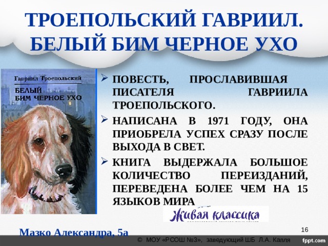 ТРОЕПОЛЬСКИЙ ГАВРИИЛ.  БЕЛЫЙ БИМ ЧЕРНОЕ УХО  ПОВЕСТЬ, ПРОСЛАВИВШАЯ ПИСАТЕЛЯ ГАВРИИЛА ТРОЕПОЛЬСКОГО. НАПИСАНА В 1971 ГОДУ, ОНА ПРИОБРЕЛА УСПЕХ СРАЗУ ПОСЛЕ ВЫХОДА В СВЕТ. КНИГА ВЫДЕРЖАЛА БОЛЬШОЕ КОЛИЧЕСТВО ПЕРЕИЗДАНИЙ, ПЕРЕВЕДЕНА БОЛЕЕ ЧЕМ НА 15 ЯЗЫКОВ МИРА             Мазко Александра, 5а класс Мазко Александра, 5а  © МОУ «РСОШ №3», заведующий ШБ Л.А. Капля 