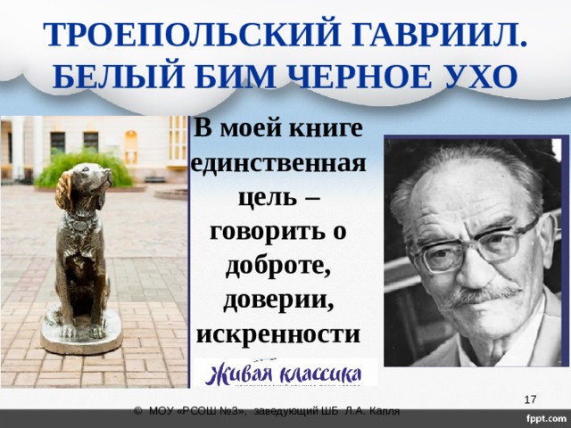 ТРОЕПОЛЬСКИЙ ГАВРИИЛ.  БЕЛЫЙ БИМ ЧЕРНОЕ УХО В моей книге единственная цель – говорить о доброте, доверии, искренности              Мазко Александра, 5а класс  © МОУ «РСОШ №3», заведующий ШБ Л.А. Капля 