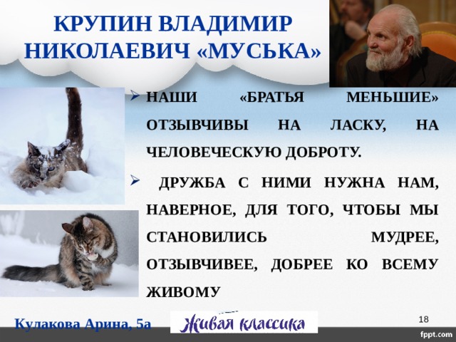 КРУПИН ВЛАДИМИР НИКОЛАЕВИЧ «МУСЬКА» НАШИ «БРАТЬЯ МЕНЬШИЕ» ОТЗЫВЧИВЫ НА ЛАСКУ, НА ЧЕЛОВЕЧЕСКУЮ ДОБРОТУ.  ДРУЖБА С НИМИ НУЖНА НАМ, НАВЕРНОЕ, ДЛЯ ТОГО, ЧТОБЫ МЫ СТАНОВИЛИСЬ МУДРЕЕ, ОТЗЫВЧИВЕЕ, ДОБРЕЕ КО ВСЕМУ ЖИВОМУ        МАЗКО АЛЕКСАНДРА, 5А КЛАСС Кулакова Арина, 5а  
