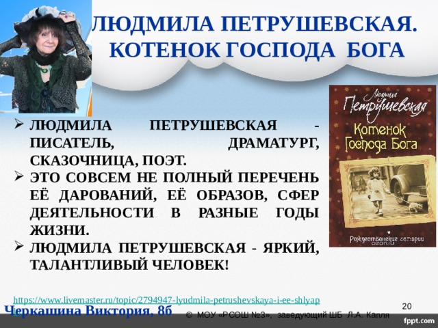 ЛЮДМИЛА ПЕТРУШЕВСКАЯ.  КОТЕНОК ГОСПОДА БОГА ЛЮДМИЛА ПЕТРУШЕВСКАЯ - ПИСАТЕЛЬ, ДРАМАТУРГ, СКАЗОЧНИЦА, ПОЭТ. ЭТО СОВСЕМ НЕ ПОЛНЫЙ ПЕРЕЧЕНЬ ЕЁ ДАРОВАНИЙ, ЕЁ ОБРАЗОВ, СФЕР ДЕЯТЕЛЬНОСТИ В РАЗНЫЕ ГОДЫ ЖИЗНИ. ЛЮДМИЛА ПЕТРУШЕВСКАЯ - ЯРКИЙ, ТАЛАНТЛИВЫЙ ЧЕЛОВЕК!  https://www.livemaster.ru/topic/2794947-lyudmila-petrushevskaya-i-ee-shlyapki Черкашина Виктория, 8б  © МОУ «РСОШ №3», заведующий ШБ Л.А. Капля 