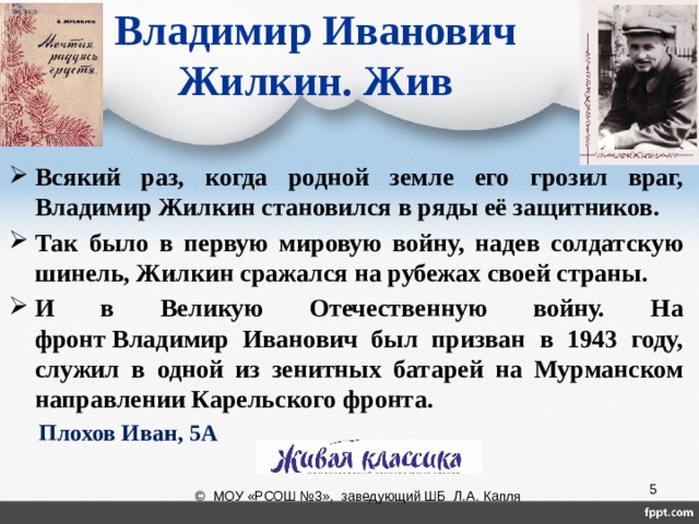 Владимир Иванович  Жилкин. Жив Всякий раз, когда родной земле его грозил враг, Владимир Жилкин становился в ряды её защитников. Так было в первую мировую войну, надев солдатскую шинель, Жилкин сражался на рубежах своей страны. И в Великую Отечественную войну. На фронт Владимир Иванович был призван в 1943 году, служил в одной из зенитных батарей на Мурманском направлении Карельского фронта. Плохов Иван, 5А           МАЗКО АЛЕКСАНДРА, 5А КЛАСС  © МОУ «РСОШ №3», заведующий ШБ Л.А. Капля 