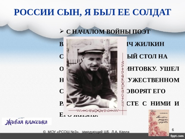 РОССИИ СЫН, Я БЫЛ ЕЕ СОЛДАТ С НАЧАЛОМ ВОЙНЫ ПОЭТ ВЛАДИМИР ИВАНОВИЧ ЖИЛКИН СМЕНИЛ ПИСЬМЕННЫЙ СТОЛ НА ОКОП, А ПЕРО НА ВИНТОВКУ. УШЕЛ НА ФРОНТ. О МУЖЕСТВЕННОМ СЕРДЦЕ ПИСАТЕЛЯ ГОВОРЯТ ЕГО РАССКАЗЫ, НО ВМЕСТЕ С НИМИ И ЕГО ЖИЗНЬ.  © МОУ «РСОШ №3», заведующий ШБ Л.А. Капля 