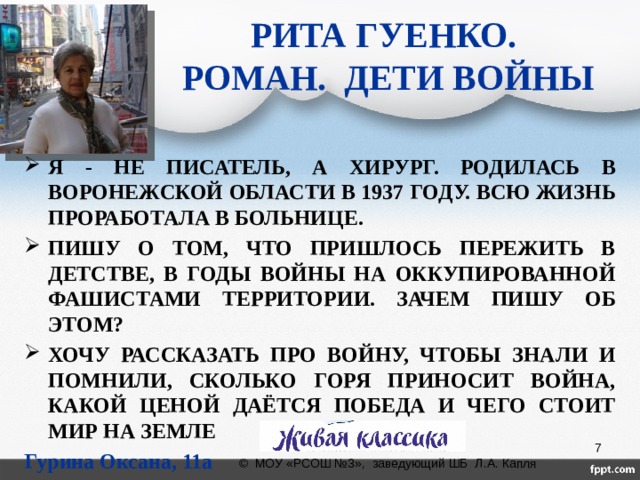 РИТА ГУЕНКО.  РОМАН. ДЕТИ ВОЙНЫ Я - НЕ ПИСАТЕЛЬ, А ХИРУРГ. РОДИЛАСЬ В ВОРОНЕЖСКОЙ ОБЛАСТИ В 1937 ГОДУ. ВСЮ ЖИЗНЬ ПРОРАБОТАЛА В БОЛЬНИЦЕ. ПИШУ О ТОМ, ЧТО ПРИШЛОСЬ ПЕРЕЖИТЬ В ДЕТСТВЕ, В ГОДЫ ВОЙНЫ НА ОККУПИРОВАННОЙ ФАШИСТАМИ ТЕРРИТОРИИ. ЗАЧЕМ ПИШУ ОБ ЭТОМ? ХОЧУ РАССКАЗАТЬ ПРО ВОЙНУ, ЧТОБЫ ЗНАЛИ И ПОМНИЛИ, СКОЛЬКО ГОРЯ ПРИНОСИТ ВОЙНА, КАКОЙ ЦЕНОЙ ДАЁТСЯ ПОБЕДА И ЧЕГО СТОИТ МИР НА ЗЕМЛЕ Гурина Оксана, 11а  © МОУ «РСОШ №3», заведующий ШБ Л.А. Капля 