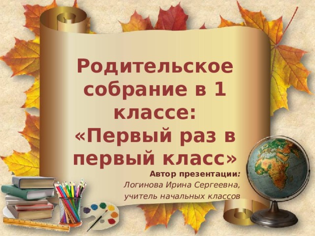 Родительское собрание в 1 классе:  «Первый раз в первый класс» Автор презентации : Логинова Ирина Сергеевна, учитель начальных классов 