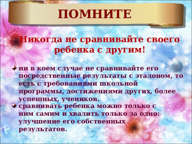 ПОМНИТЕ Никогда не сравнивайте своего ребенка с другим! ни в коем случае не сравнивайте его посредственные результаты с эталоном, то есть с требованиями школьной программы, достижениями других, более успешных, учеников. сравнивать ребенка можно только с ним самим и хвалить только за одно: улучшение его собственных результатов. 