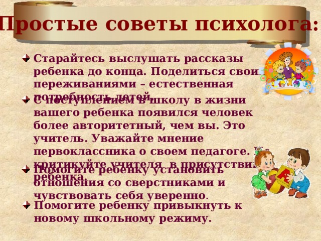 Простые советы психолога: Старайтесь выслушать рассказы ребенка до конца. Поделиться своими переживаниями – естественная потребность детей. С поступлением в школу в жизни вашего ребенка появился человек более авторитетный, чем вы. Это учитель. Уважайте мнение первоклассника о своем педагоге.  Не критикуйте учителя в присутствии ребенка.  Помогите ребенку установить отношения со сверстниками и чувствовать себя уверенно . Помогите ребенку привыкнуть к новому школьному режиму. 