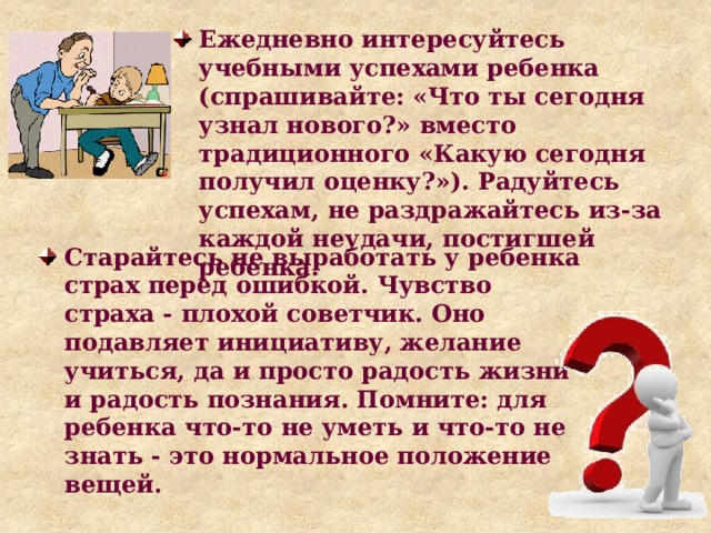Ежедневно интересуйтесь учебными успехами ребенка (спрашивайте: «Что ты сегодня узнал нового?» вместо традиционного «Какую сегодня получил оценку?»). Радуйтесь успехам, не раздражайтесь из-за каждой неудачи, постигшей ребенка. Старайтесь не выработать у ребенка страх перед ошибкой. Чувство страха - плохой советчик. Оно подавляет инициативу, желание учиться, да и просто радость жизни и радость познания. Помните: для ребенка что-то не уметь и что-то не знать - это нормальное положение вещей. 
