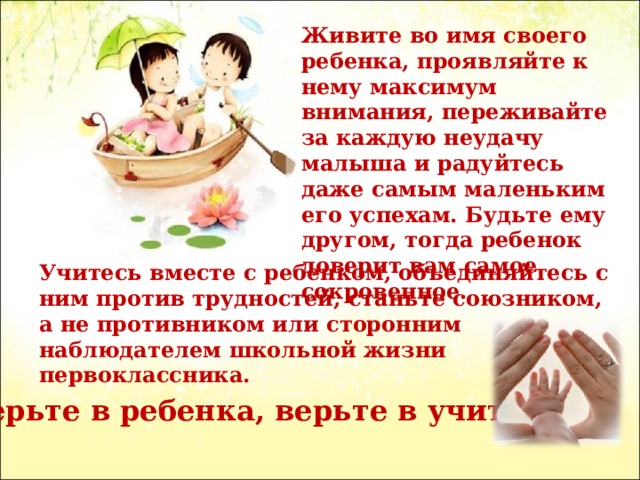 Живите во имя своего ребенка, проявляйте к нему максимум внимания, переживайте за каждую неудачу малыша и радуйтесь даже самым маленьким его успехам. Будьте ему другом, тогда ребенок доверит вам самое сокровенное. Учитесь вместе с ребенком, объединяйтесь с ним против трудностей, станьте союзником, а не противником или сторонним наблюдателем школьной жизни первоклассника. Верьте в ребенка, верьте в учителя . 
