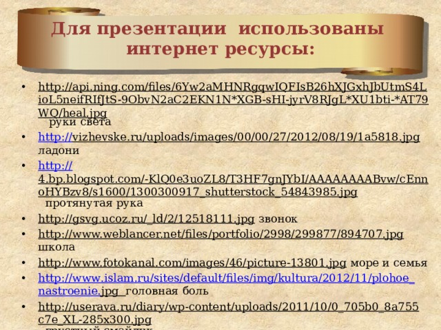 Для презентации использованы  интернет ресурсы: http://api.ning.com/files/6Yw2aMHNRgqwIQFIsB26hXJGxhJbUtmS4LioL5neifRIfJtS-9ObvN2aC2EKN1N*XGB-sHI-jyrV8RJgL*XU1bti-*AT79WQ/heal.jpg руки света http :// vizhevske.ru/uploads/images/00/00/27/2012/08/19/1a5818.jpg ладони http:// 4.bp.blogspot.com/-KlQ0e3uoZL8/T3HF7gnJYbI/AAAAAAAABvw/cEnnoHYBzv8/s1600/1300300917_shutterstock_54843985.jpg протянутая рука http://gsvg.ucoz.ru/_ld/2/12518111.jpg звонок http://www.weblancer.net/files/portfolio/2998/299877/894707.jpg школа http://www.fotokanal.com/images/46/picture-13801.jpg море и семья http :// www . islam . ru / sites / default / files / img / kultura /2012/11/ plohoe _ nastroenie . jpg  головная боль http://userava.ru/diary/wp-content/uploads/2011/10/0_705b0_8a755c7e_XL-285x300.jpg грустный смайлик http://webavatars.ru/magazine/wp-content/uploads/2011/04/smailik-298x300.jpg плачущий смайлик http://psihologion.ru/upload/userfiles/images/88ac5ec28bf7723e9e354f2255292aac.png хочу в школу 