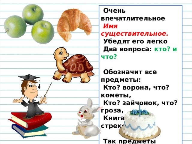  Очень впечатлительное    Имя существительное.    Убедят его легко   Два вопроса: кто? и что?     Обозначит все предметы:   Кто? ворона, что? кометы,   Кто? зайчонок, что? гроза,   Книга, речка, стрекоза.    Так предметы называй,   По вопросу узнавай.   
