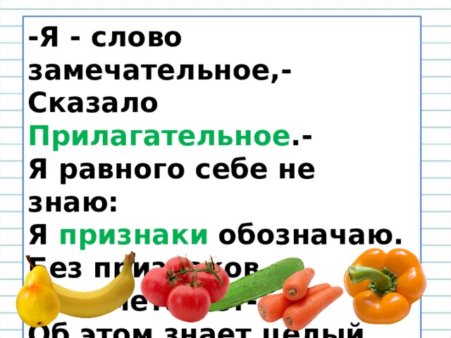 -Я - слово замечательное,-  Сказало Прилагательное .-  Я равного себе не знаю:  Я признаки обозначаю.  Без признаков предмета нет-  Об этом знает целый свет.   