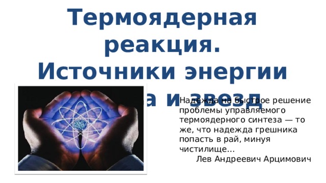 Термоядерная реакция. Источники энергии Солнца и звезд Надежда на быстрое решение проблемы управляемого термоядерного синтеза — то же, что надежда грешника попасть в рай, минуя чистилище… Лев Андреевич Арцимович 