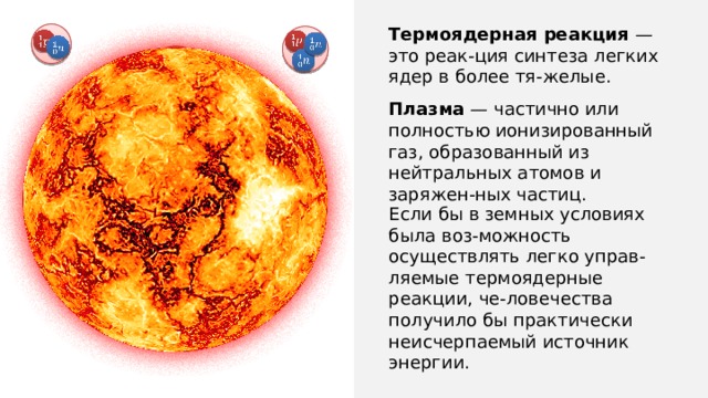 Термоядерная реакция — это реак-ция синтеза легких ядер в более тя-желые.                     Плазма — частично или полностью ионизированный газ, образованный из нейтральных атомов и заряжен-ных частиц. Если бы в земных условиях была воз-можность осуществлять легко управ-ляемые термоядерные реакции, че-ловечества получило бы практически неисчерпаемый источник энергии. 
