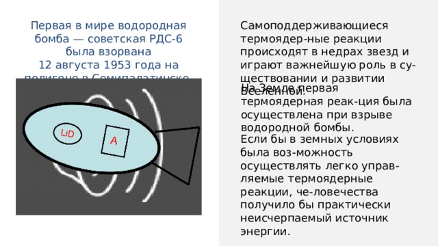 Самоподдерживающиеся термоядер-ные реакции происходят в недрах звезд и играют важнейшую роль в су-ществовании и развитии Вселенной. Первая в мире водородная бомба — советская РДС-6 была взорвана 12 августа 1953 года на полигоне в Семипалатинске. На Земле первая термоядерная реак-ция была осуществлена при взрыве водородной бомбы. Если бы в земных условиях была воз-можность осуществлять легко управ-ляемые термоядерные реакции, че-ловечества получило бы практически неисчерпаемый источник энергии. 