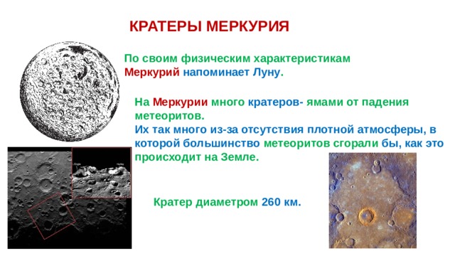 КРАТЕРЫ МЕРКУРИЯ По своим физическим характеристикам Меркурий напоминает Луну . На Меркурии много кратеров- ямами от падения метеоритов. Их так много из-за отсутствия плотной атмосферы, в которой большинство метеоритов сгорали бы, как это происходит на Земле. Кратер диаметром 260 км. 