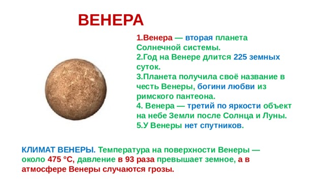 ВЕНЕРА 1.Венера — вторая планета Солнечной системы. 2.Год на Венере длится 225 земных суток. 3.Планета получила своё название в честь Венеры, богини любви из римского пантеона. 4. Венера — третий по яркости объект на небе Земли после Солнца и Луны. 5.У Венеры нет спутников . КЛИМАТ ВЕНЕРЫ. Температура на поверхности Венеры — около 475 °C, давление в 93 раза превышает земное, а в атмосфере Венеры случаются грозы. 