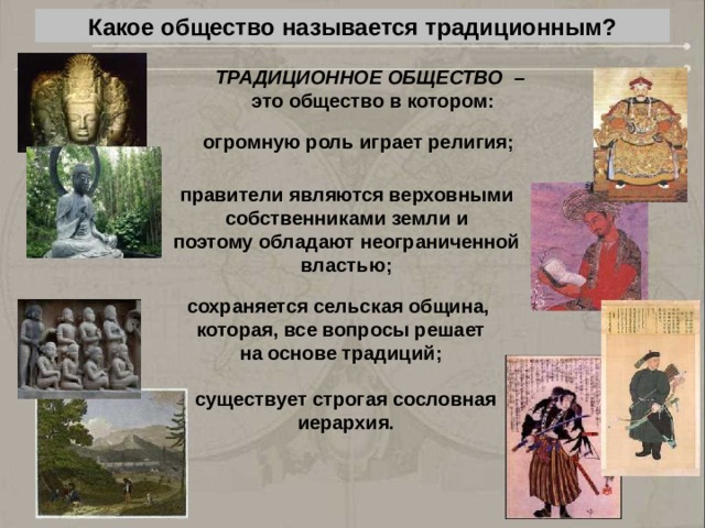 Какое общество называется традиционным? ТРАДИЦИОННОЕ ОБЩЕСТВО –  это общество в котором: огромную роль играет религия; правители являются верховными собственниками земли и поэтому обладают неограниченной властью; сохраняется сельская община, которая, все вопросы решает на основе традиций; существует строгая сословная иерархия. 