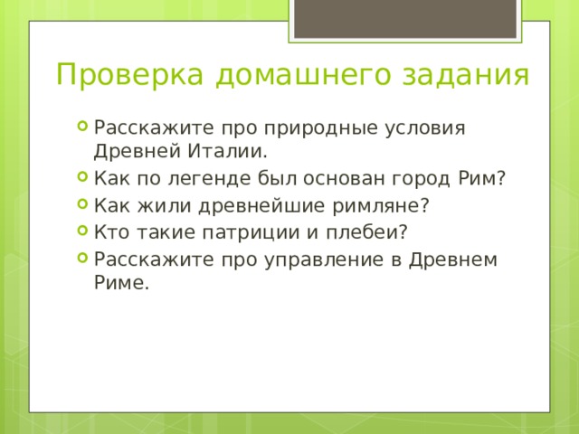 Проверка домашнего задания Расскажите про природные условия Древней Италии. Как по легенде был основан город Рим? Как жили древнейшие римляне? Кто такие патриции и плебеи? Расскажите про управление в Древнем Риме. 