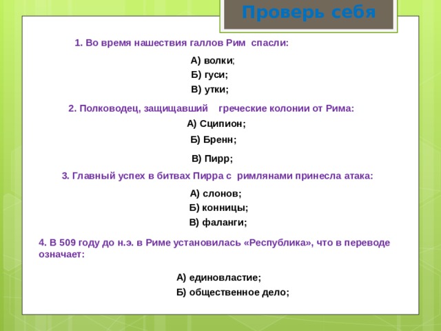 Проверь себя   1. Во время нашествия галлов Рим  спасли:  А) волки ; Б) гуси; В) утки; 2. Полководец, защищавший греческие колонии от Рима: А) Сципион; Б) Бренн; В) Пирр; 3. Главный успех в битвах Пирра с римлянами принесла атака: А) слонов; Б) конницы; В) фаланги; 4. В 509 году до н.э. в Риме установилась «Республика», что в переводе означает: А) единовластие; Б) общественное дело; 
