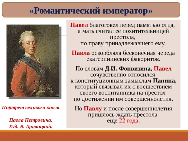 «Романтический император» Павел благоговел перед памятью отца,  а мать считал ее похитительницей престола,  по праву принадлежавшего ему . Павла  оскорбляла бесконечная череда екатерининских фаворитов. По словам Д.И. Фонвизина, Павел сочувственно относился  к конституционным замыслам Панина, который связывал их с восшествием своего воспитанника на престол  по достижении им совершеннолетия. Но  Павлу и после совершеннолетия пришлось ждать престола  еще 22 года . Портрет великого князя  Павла Петровича. Худ. В. Аравицкий. 