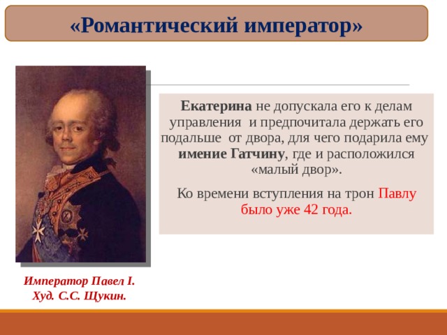 «Романтический император» Екатерина не допускала его к делам управления и предпочитала держать его подальше от двора, для чего подарила ему  имение Гатчину , где и расположился «малый двор». Ко времени вступления на трон Павлу было уже 42 года. Император Павел I . Худ. С.С. Щукин. 
