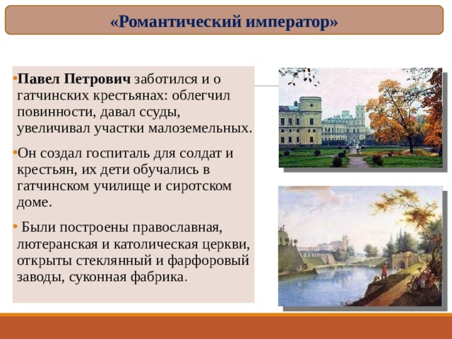 «Романтический император» Павел Петрович заботился и о гатчинских крестьянах: облегчил повинности, давал ссуды, увеличивал участки малоземельных. Он создал госпиталь для солдат и крестьян, их дети обучались в гатчинском училище и сиротском доме.  Были построены православная, лютеранская и католическая церкви, открыты стеклянный и фарфоровый заводы, суконная фабрика .  