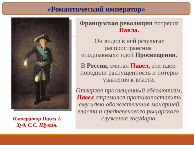 «Романтический император» Французская революция потрясла Павла. Он видел в ней результат распространения  «подрывных» идей Просвещения . В России, считал Павел, эти идеи  породили распущенность и потерю уважения к власти. Отвергая просвещенный абсолютизм, Павел стремился противопоставить ему идею обожествления монаршей власти и средневекового рыцарского  служения государю. Император Павел I . Худ. С.С. Щукин. 
