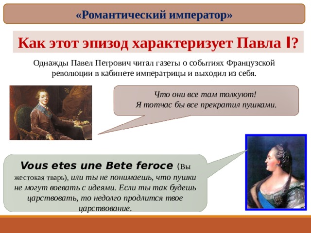 «Романтический император» Как этот эпизод характеризует Павла I ? Однажды Павел Петрович читал газеты о событиях Французской революции в кабинете императрицы и выходил из себя. Что они все там толкуют! Я тотчас бы все прекратил пушками. Vous etes une Bete feroce ( Вы жестокая тварь) , или ты не понимаешь, что пушки не могут воевать с идеями. Если ты так будешь царствовать, то недолго продлится твое царствование. 