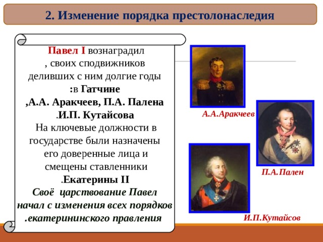 2. Изменение порядка престолонаследия Павел I вознаградил  своих сподвижников , деливших с ним долгие годы в Гатчине : А.А. Аракчеев, П.А. Палена , И.П. Кутайсова . На ключевые должности в  государстве были назначены его доверенные лица и  смещены ставленники  Екатерины II . Своё царствование Павел начал с изменения всех порядков  екатерининского правления . А.А.Аракчеев П.А.Пален И.П.Кутайсов 16 