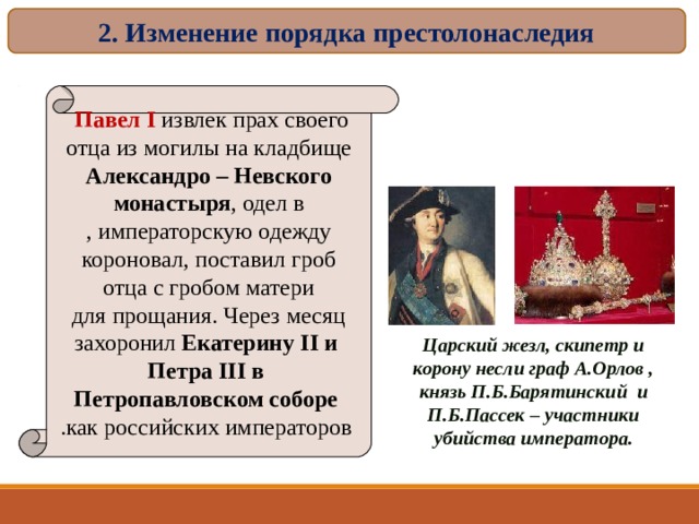 2. Изменение порядка престолонаследия Павел I  извлек прах своего  отца из могилы на кладбище Александро – Невского  монастыря , одел в  императорскую одежду , короновал, поставил гроб  отца с гробом матери  для прощания. Через месяц  захоронил Екатерину II и  Петра III в  Петропавловском соборе  как российских императоров . Царский жезл, скипетр и корону несли граф А.Орлов , князь П.Б.Барятинский и П.Б.Пассек – участники убийства императора. 