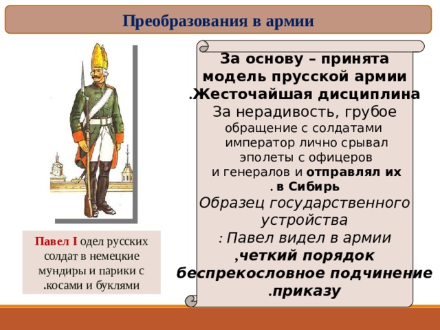 Преобразования в армии За основу – принята модель прусской армии Жесточайшая дисциплина . За нерадивость, грубое  обращение с солдатами император лично срывал  эполеты с офицеров  и генералов и отправлял их  в Сибирь . Образец государственного  устройства  Павел видел в армии : четкий порядок ,  беспрекословное подчинение  приказу . Павел I  одел русских солдат в немецкие мундиры и парики с косами и буклями . 16 