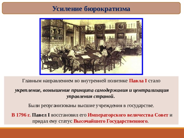 Усиление бюрократизма Главным направлением во внутренней политике Павла I стало  укрепление, возвышение принципа самодержавия и централизация управления страной . Были реорганизованы высшие учреждения в государстве.  В 1796 г. Павел I восстановил его Императорского величества Совет и придал ему статус Высочайшего Государственного . 