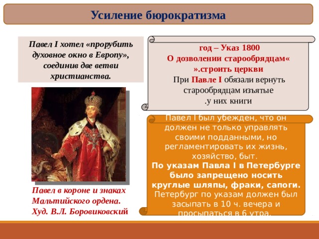 Усиление бюрократизма 1800  год – Указ  « О дозволении старообрядцам строить церкви ». При Павле I  обязали вернуть  старообрядцам изъятые у них книги . Павел I хотел «прорубить духовное окно в Европу», соединив две ветви христианства. Павел I был убежден, что он должен не только управлять своими подданными, но регламентировать их жизнь, хозяйство, быт. По указам Павла I в Петербурге было запрещено носить круглые шляпы, фраки, сапоги. Петербург по указам должен был засыпать в 10 ч. вечера и просыпаться в 6 утра. Павел в короне и знаках Мальтийского ордена. Худ. В.Л. Боровиковски й 16 
