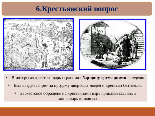 6.Крестьянский вопрос В интересах крестьян царь ограничил барщину тремя днями в неделю. Был введен запрет на продажу дворовых людей и крестьян без земли. За жестокое обращение с крестьянами царь приказал ссылать в монастырь виновных. 