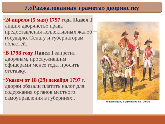 7.«Разжалованная грамота» дворянству 24 апреля (5 мая) 1797 года Павел I лишил дворянство права предоставления коллективных жалоб государю, Сенату и губернаторам областей. В 1798 году Павел I запретил дворянам, прослужившим офицерами менее года, просить отставку. Указом от 18 (29) декабря 1797 г. дворян обязали платить налог для содержания органов местного самоуправления в губерниях..  