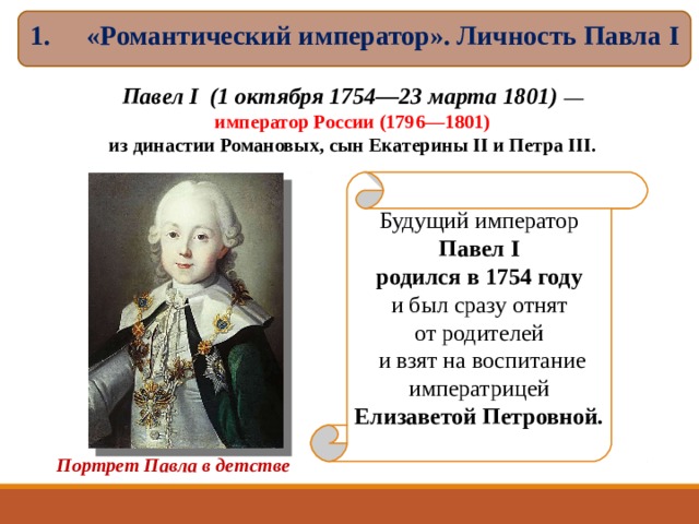 «Романтический император». Личность Павла I  Павел I (1 октября 1754—23 марта 1801)  — император России (1796—1801) из династии Романовых, сын Екатерины II и Петра III. Будущий император Павел I родился в 1754 году  и был сразу отнят от родителей  и взят на воспитание императрицей Елизаветой Петровной. Портрет Павла в детстве  