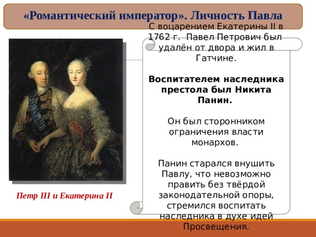 «Романтический император». Личность Павла С воцарением Екатерины II в 1762 г. Павел Петрович был удалён от двора и жил в Гатчине. Воспитателем наследника престола был Никита Панин.  Он был сторонником ограничения власти монархов. Панин старался внушить Павлу, что невозможно править без твёрдой законодательной опоры, стремился воспитать наследника в духе идей Просвещения. Петр III и Екатерина II 