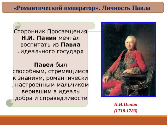 «Романтический император». Личность Павла Сторонник Просвещения Н.И. Панин мечтал воспитать из Павла идеального государя .  Павел был способным, стремящимся  к знаниям, романтически  настроенным мальчиком , верившим в идеалы  добра и справедливости .  Н.И.Панин (1718-1783)  