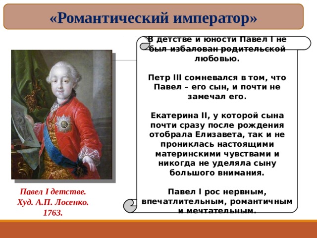 «Романтический император» В детстве и юности Павел I не был избалован родительской любовью.  Петр III сомневался в том, что Павел – его сын, и почти не замечал его.  Екатерина II, у которой сына почти сразу после рождения отобрала Елизавета, так и не прониклась настоящими материнскими чувствами и никогда не уделяла сыну большого внимания.  Павел I рос нервным, впечатлительным, романтичным и мечтательным. Павел I детстве. Худ. А.П. Лосенко. 1763. 