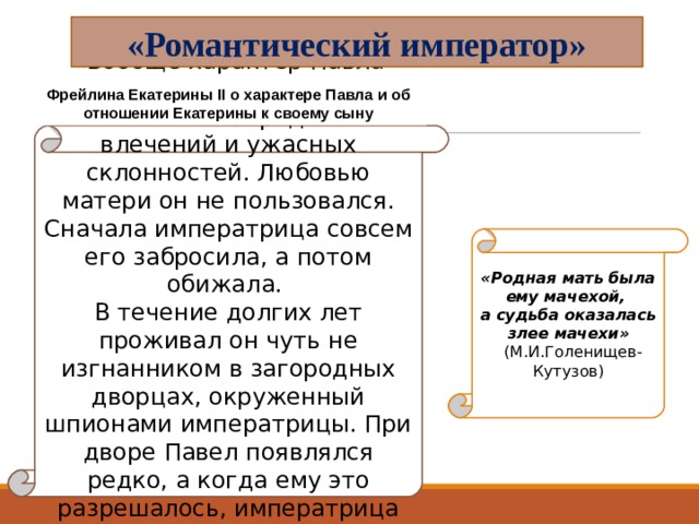 «Романтический император» Фрейлина Екатерины II о характере Павла и об отношении Екатерины к своему сыну « Вообще характер Павла представлял странное смешение благороднейших влечений и ужасных склонностей. Любовью матери он не пользовался. Сначала императрица совсем его забросила, а потом обижала. В течение долгих лет проживал он чуть не изгнанником в загородных дворцах, окруженный шпионами императрицы. При дворе Павел появлялся редко, а когда ему это разрешалось, императрица принимала его с холодностию…» «Родная мать была ему мачехой, а судьба оказалась злее мачехи»  (М.И.Голенищев-Кутузов) 