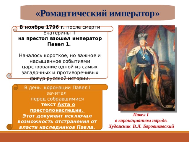 «Романтический император» В ноябре 1796 г. после смерти Екатерины II на престол взошел император Павел 1. Началось короткое, но важное и насыщенное событиями царствование одной из самых загадочных и противоречивых фигур русской истории. В день коронации Павел I зачитал перед собравшимися  текст Акта о престолонаследии . Этот документ исключал возможность отстранения от власти наследников Павла. Павел I  в коронационном наряде. Художник В.Л. Боровиковский 