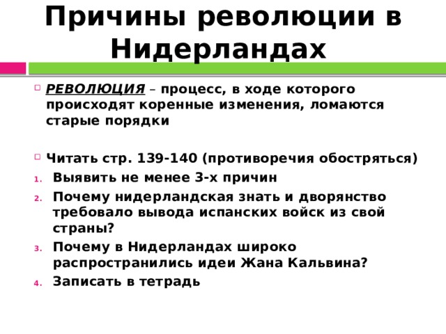 Причины революции в Нидерландах РЕВОЛЮЦИЯ – процесс, в ходе которого происходят коренные изменения, ломаются старые порядки  Читать стр. 139-140 (противоречия обостряться) Выявить не менее 3-х причин Почему нидерландская знать и дворянство требовало вывода испанских войск из свой страны? Почему в Нидерландах широко распространились идеи Жана Кальвина? Записать в тетрадь  