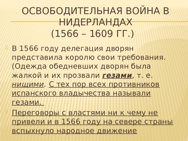 ОСВОБОДИТЕЛЬНАЯ ВОЙНА В НИДЕРЛАНДАХ  (1566 – 1609 гг.)   В 1566 году делегация дворян представила королю свои требования.(Одежда обедневших дворян была жалкой и их прозвали гезами , т. е. нищими . С тех пор всех противников испанского владычества называли гезами. Переговоры с властями ни к чему не привели и в 1566 году на севере страны вспыхнуло народное движение 