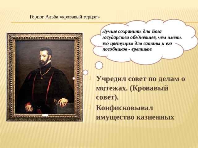 Герцог Альба «кровавый герцог» Лучше сохранить для Бога государство обедневшее, чем иметь его цветущим для сатаны и его пособников - еретиков Учредил совет по делам о мятежах. (Кровавый совет). Конфисковывал имущество казненных 