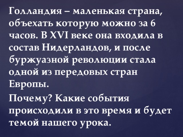 Голландия – маленькая страна, объехать которую можно за 6 часов. В XVI веке она входила в состав Нидерландов, и после буржуазной революции стала одной из передовых стран Европы. Почему? Какие события происходили в это время и будет темой нашего урока. 