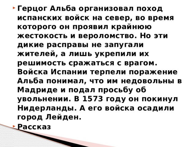 Герцог Альба организовал поход испанских войск на север, во время которого он проявил крайнюю жестокость и вероломство. Но эти дикие расправы не запугали жителей, а лишь укрепили их решимость сражаться с врагом. Войска Испании терпели поражение Альба понимал, что им недовольны в Мадриде и подал просьбу об увольнении. В 1573 году он покинул Нидерланды. А его войска осадили город Лейден. Рассказ 