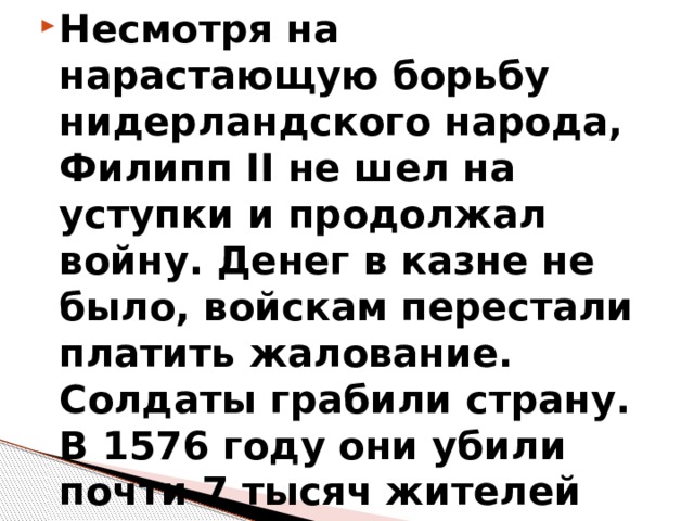 Несмотря на нарастающую борьбу нидерландского народа, Филипп II не шел на уступки и продолжал войну. Денег в казне не было, войскам перестали платить жалование. Солдаты грабили страну. В 1576 году они убили почти 7 тысяч жителей Антверпена. 