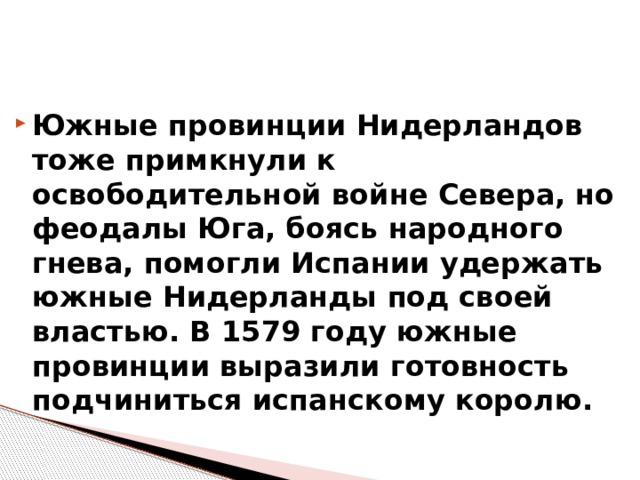 Южные провинции Нидерландов тоже примкнули к освободительной войне Севера, но феодалы Юга, боясь народного гнева, помогли Испании удержать южные Нидерланды под своей властью. В 1579 году южные провинции выразили готовность подчиниться испанскому королю. 