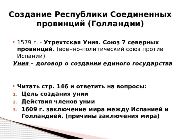 Создание Республики Соединенных провинций (Голландии) 1579 г. - Утрехтская Уния. Союз 7 северных провинций. (военно-политический союз против Испании) Уния – договор о создании единого государства Читать стр. 146 и ответить на вопросы: Цель создания унии Действия членов унии 1609 г. заключение мира между Испанией и Голландией. (причины заключения мира)  