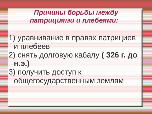 Причины борьбы между патрициями и плебеями:   1) уравнивание в правах патрициев и плебеев 2) снять долговую кабалу ( 326 г. до н.э.) 3) получить доступ к общегосударственным землям 